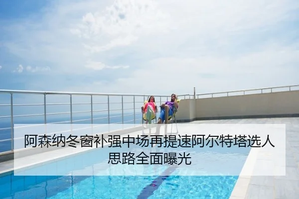 阿森纳冬窗补强中场再提速阿尔特塔选人思路全面曝光