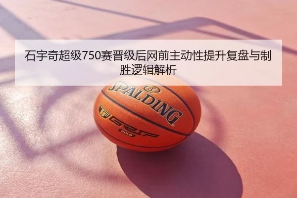 石宇奇超级750赛晋级后网前主动性提升复盘与制胜逻辑解析 - dytt